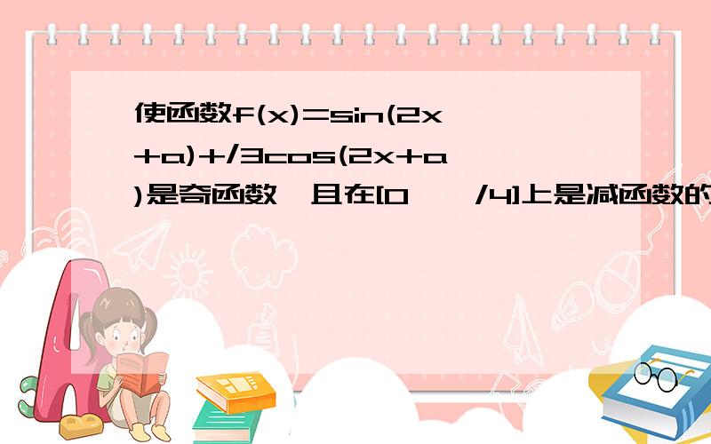 使函数f(x)=sin(2x+a)+/3cos(2x+a)是奇函数,且在[0,兀/4]上是减函数的a的一个值是( )A,兀/3 B2兀/3 C4兀/3 D5兀/3 注：那个是根号3C0S……答案选B,求具体解析.