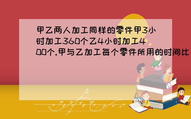 甲乙两人加工同样的零件甲3小时加工360个乙4小时加工400个.甲与乙加工每个零件所用的时间比是（）?还有硬糖每千克10.8元,软糖每千克14.8元,把这两种糖混合后,售价为每千克12.3元,你知道混