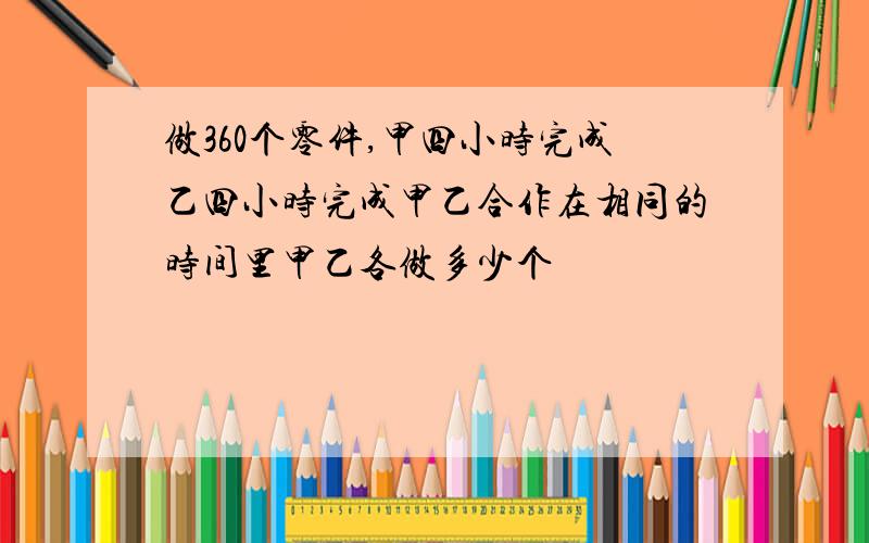 做360个零件,甲四小时完成乙四小时完成甲乙合作在相同的时间里甲乙各做多少个