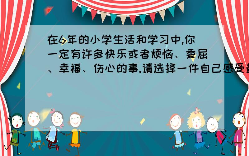 在6年的小学生活和学习中,你一定有许多快乐或者烦恼、委屈、幸福、伤心的事.请选择一件自己感受最深的写要作文：要求：1.内容具体,感情真实,语句通顺,：2.不能出现真实人名,学校命.：3