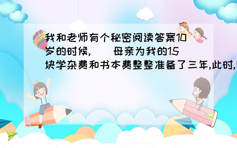 我和老师有个秘密阅读答案10岁的时候,　　母亲为我的15块学杂费和书本费整整准备了三年,此时,我的一个哥哥和两个姐姐都已经在念中学了,其实他们学杂费的零头都要比我一年的学费还要