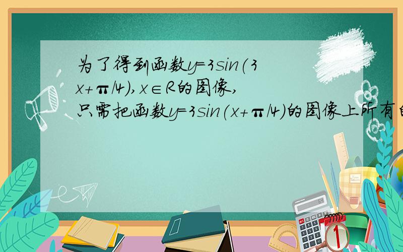 为了得到函数y=3sin(3x+π/4),x∈R的图像,只需把函数y=3sin(x+π/4)的图像上所有的点（ ）A.横坐标伸长原来的3倍,纵坐标不变B.横坐标缩短原来的1/3倍,纵坐标不变c.纵坐标伸长原来的3倍,横坐标不变D