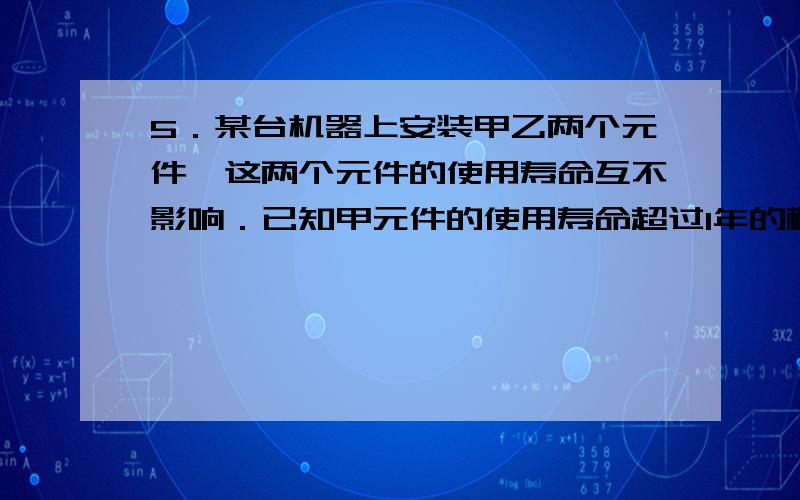 5．某台机器上安装甲乙两个元件,这两个元件的使用寿命互不影响．已知甲元件的使用寿命超过1年的概率为0．6,要使两个元件中至少有一个的使用寿命超过1年的概率至少为0．9,则乙元件的使