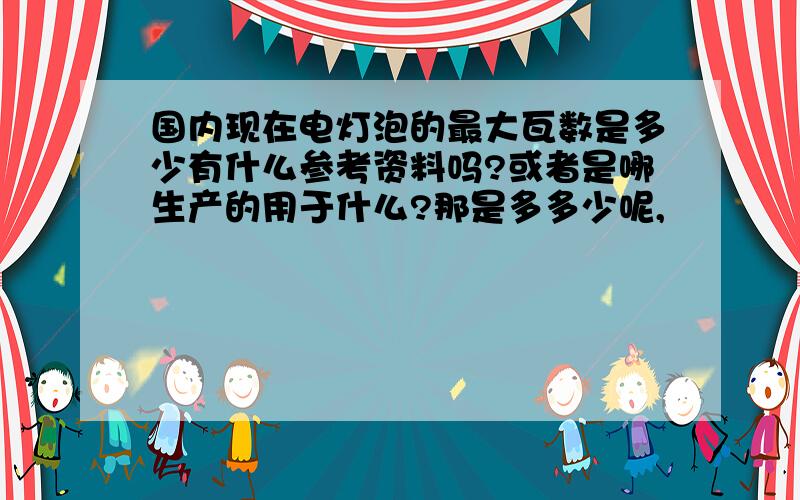 国内现在电灯泡的最大瓦数是多少有什么参考资料吗?或者是哪生产的用于什么?那是多多少呢,