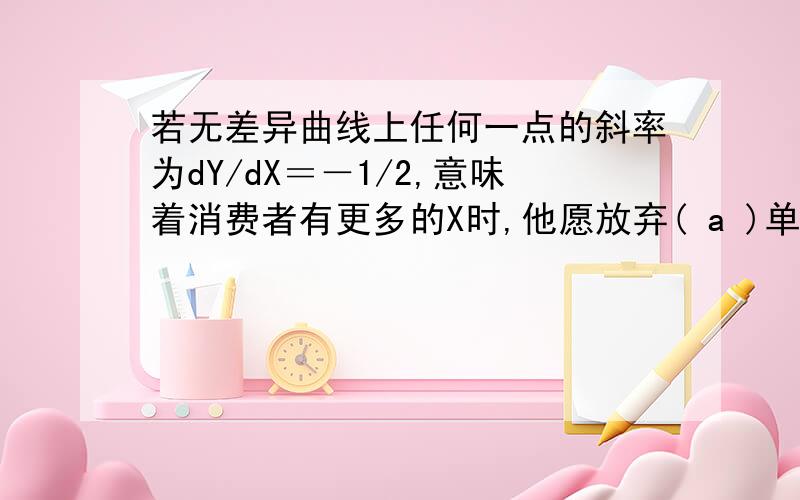 若无差异曲线上任何一点的斜率为dY/dX＝－1/2,意味着消费者有更多的X时,他愿放弃( a )单位的X而获得一单位Y.a．O.5； b．2； c．1； d.15.请问为什么选的是a呀?而不是b如果一条无差异曲线的斜