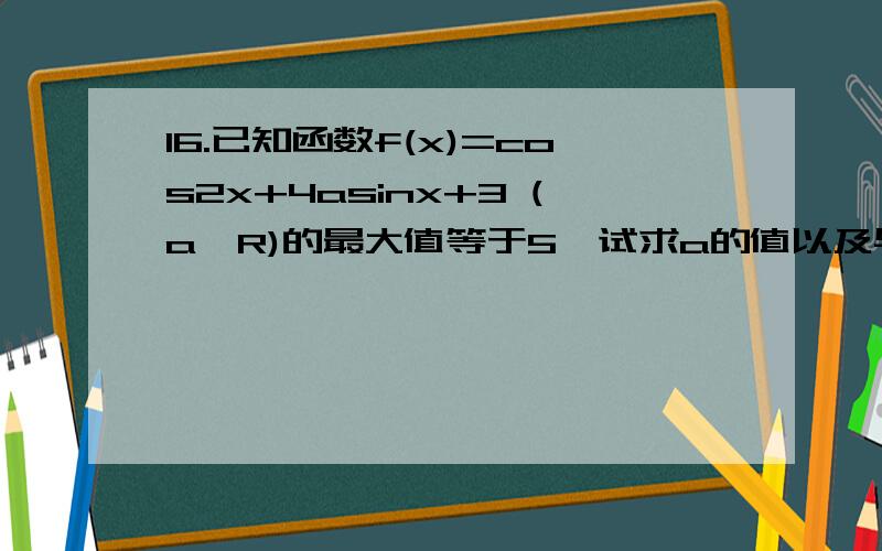 16.已知函数f(x)=cos2x+4asinx+3 (a∈R)的最大值等于5,试求a的值以及与a相应的f(x)取得最大值时的x值.a=正负[(√2)/2]当a=(√2)/2 时,x=k∏+[(-1)^k]*(∏/6) ,k∈Z当a=-(√2)/2 时,x=k∏-[(-1)^k]*(∏/6) ,k∈Za的值我