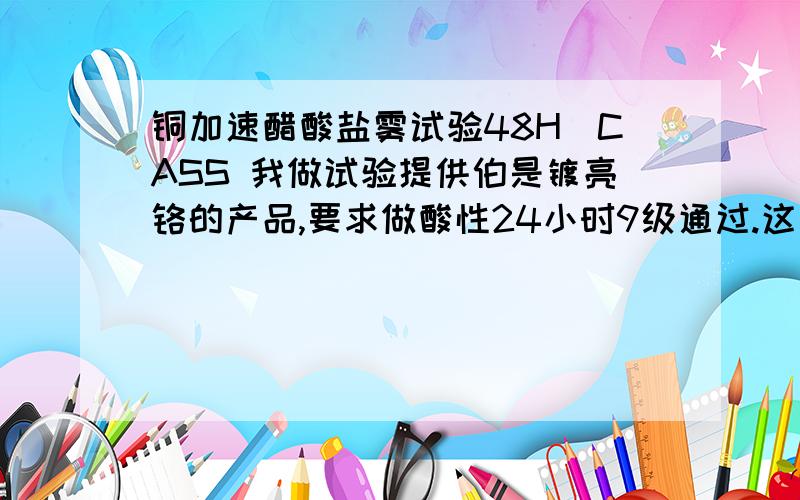 铜加速醋酸盐雾试验48H（CASS 我做试验提供伯是镀亮铬的产品,要求做酸性24小时9级通过.这两者有什么区别?是一样的意思吗?