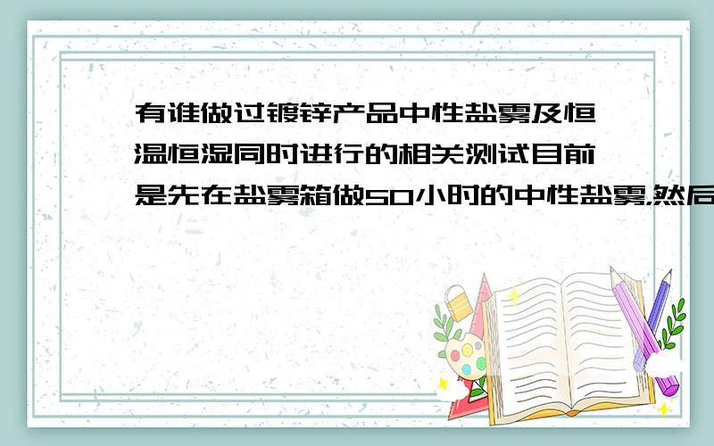 有谁做过镀锌产品中性盐雾及恒温恒湿同时进行的相关测试目前是先在盐雾箱做50小时的中性盐雾，然后再恒温恒湿箱做98%，80度做48小时，工件是滚镀碱性后做彩钝及封闭