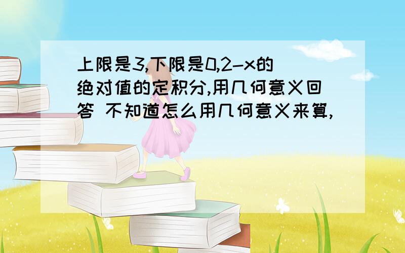 上限是3,下限是0,2-x的绝对值的定积分,用几何意义回答 不知道怎么用几何意义来算,