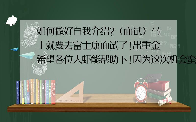 如何做好自我介绍?（面试）马上就要去富士康面试了!出重金希望各位大虾能帮助下!因为这次机会蛮难得!毕竟这是武汉富士康第一批招人!(这个星期5就要面试了!)最好是大家写一个现成,我自