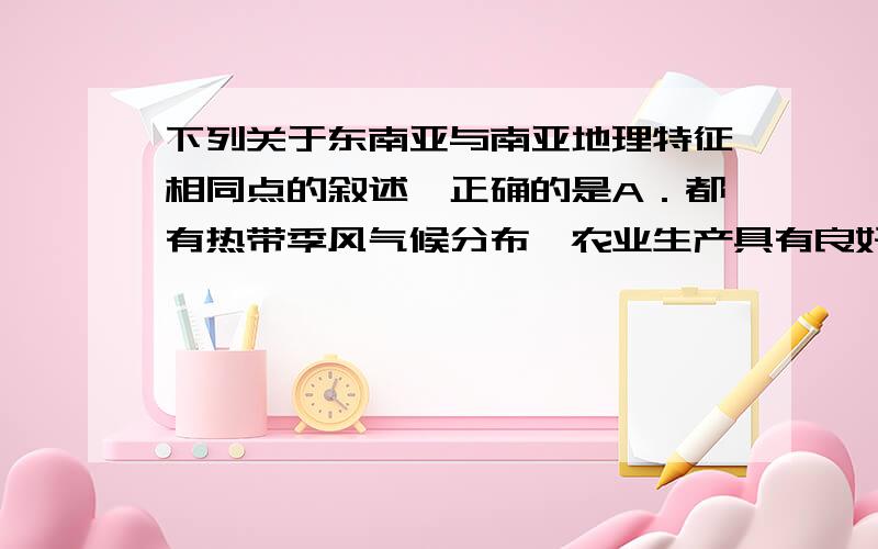 下列关于东南亚与南亚地理特征相同点的叙述,正确的是A．都有热带季风气候分布,农业生产具有良好的水热条件B．大部分地区属于高原地形,地形平坦,土壤肥沃C．河流众多,水量丰富,均自北