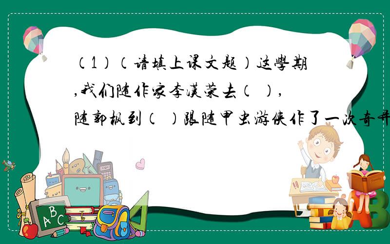 （1）（请填上课文题）这学期,我们随作家李汉荣去（ ）,随郭枫到（ ）跟随甲虫游侠作了一次奇异的游历,来到巴拉那河上参加了（ ）,还赴（ ）欣赏了她神秘的微笑.我还认识了很多人物,