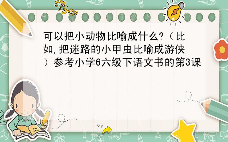 可以把小动物比喻成什么?（比如,把迷路的小甲虫比喻成游侠）参考小学6六级下语文书的第3课