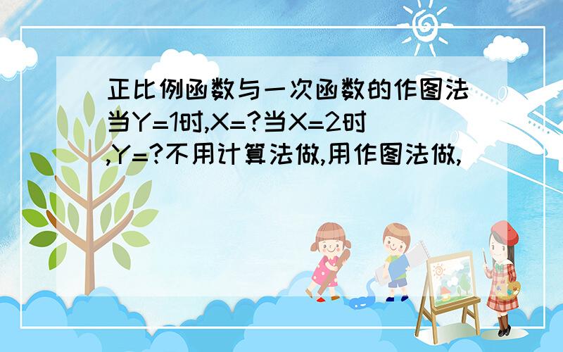 正比例函数与一次函数的作图法当Y=1时,X=?当X=2时,Y=?不用计算法做,用作图法做,