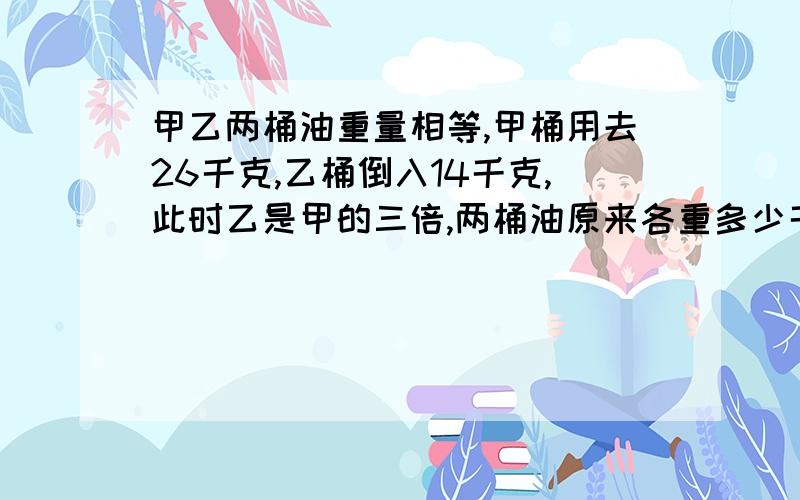 甲乙两桶油重量相等,甲桶用去26千克,乙桶倒入14千克,此时乙是甲的三倍,两桶油原来各重多少千克?