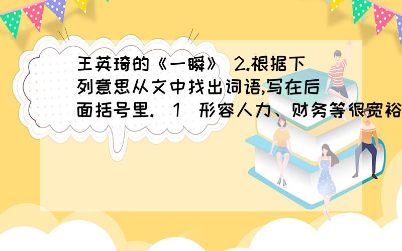 王英琦的《一瞬》 2.根据下列意思从文中找出词语,写在后面括号里.（1）形容人力、财务等很宽裕,用不玩.（ ）5.“有时候,就是那么短暂的一瞥、一瞬就可以影响——甚至改变人的一生”请