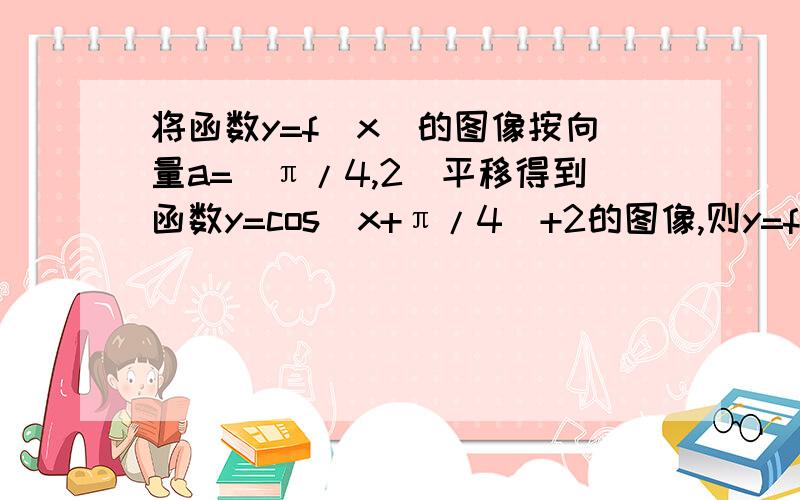 将函数y=f(x)的图像按向量a=(π/4,2)平移得到函数y=cos(x+π/4)+2的图像,则y=f(x)的解析式为?如题,求详细过程 O(∩_∩)O谢谢