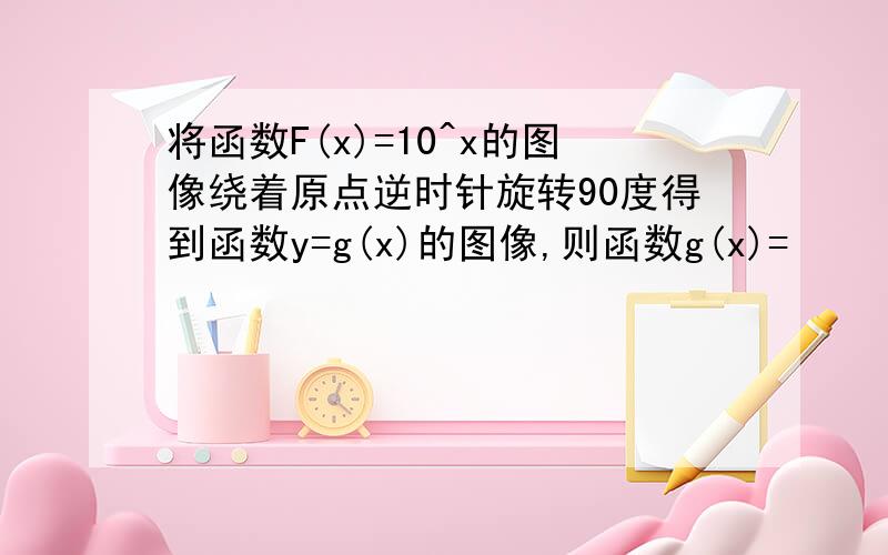 将函数F(x)=10^x的图像绕着原点逆时针旋转90度得到函数y=g(x)的图像,则函数g(x)=