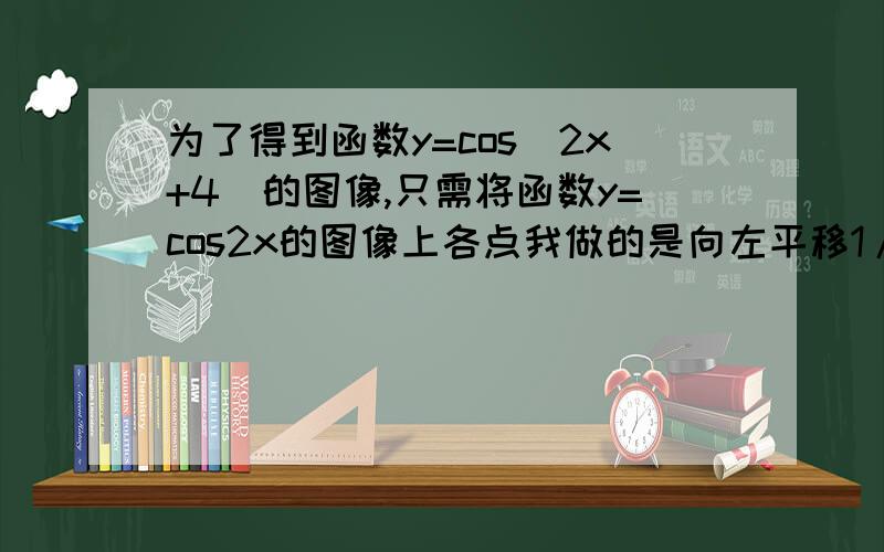 为了得到函数y=cos(2x+4)的图像,只需将函数y=cos2x的图像上各点我做的是向左平移1/2个单位长度,因为按照函数图像移动上加下减,左加右减的性质.可是答案是向右平移1/2个单位长度.是我错还是