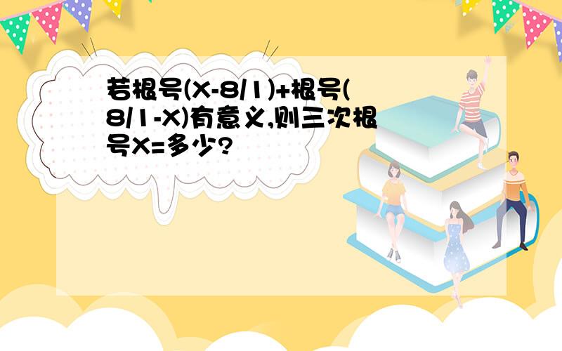 若根号(X-8/1)+根号(8/1-X)有意义,则三次根号X=多少?