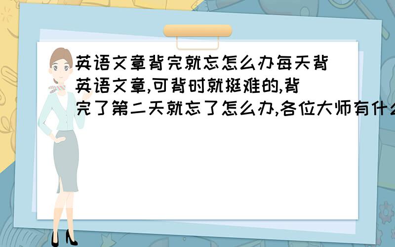 英语文章背完就忘怎么办每天背英语文章,可背时就挺难的,背完了第二天就忘了怎么办,各位大师有什么办法吗