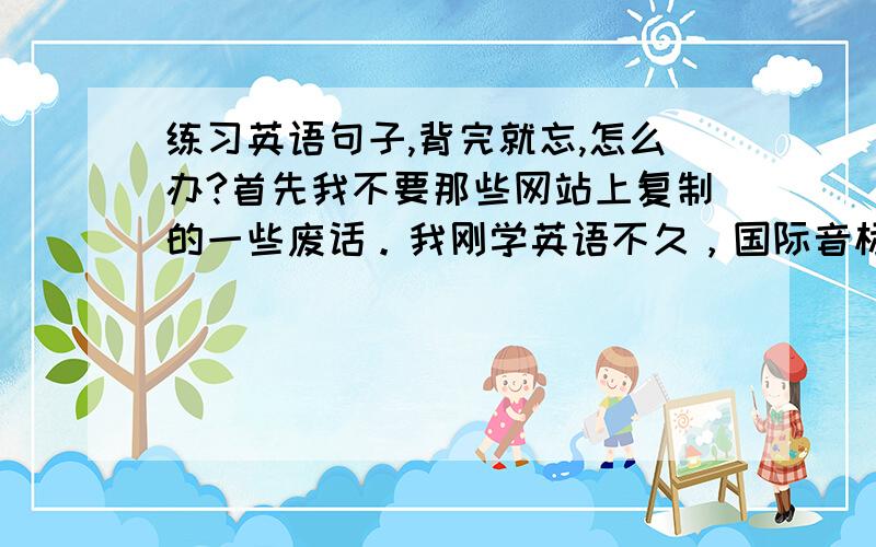 练习英语句子,背完就忘,怎么办?首先我不要那些网站上复制的一些废话。我刚学英语不久，国际音标全会了，还可以。现在正在练习口语，我是从句子开始练习的，材料大致偏向日常用语和