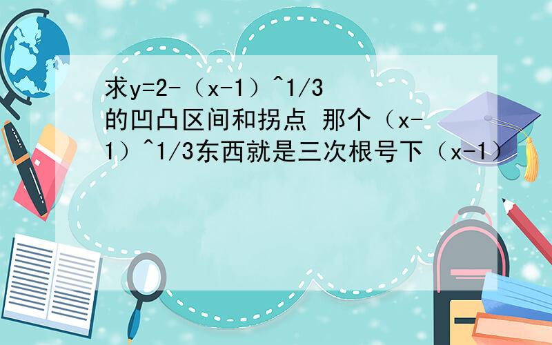 求y=2-（x-1）^1/3的凹凸区间和拐点 那个（x-1）^1/3东西就是三次根号下（x-1）