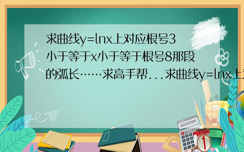 求曲线y=lnx上对应根号3小于等于x小于等于根号8那段的弧长……求高手帮...求曲线y=lnx上对应根号3小于等于x小于等于根号8那段的弧长……求高手帮忙呀,明天要交作业,感激涕零!