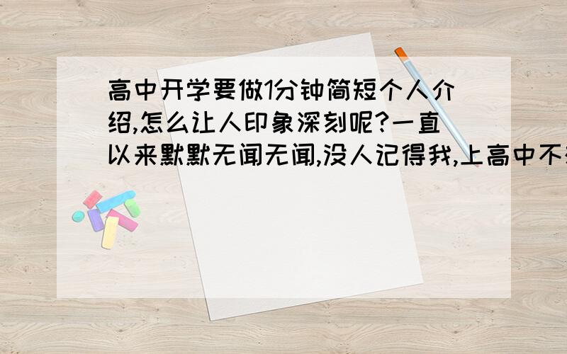 高中开学要做1分钟简短个人介绍,怎么让人印象深刻呢?一直以来默默无闻无闻,没人记得我,上高中不想再这样了,谁能教我怎么在开学的介绍就给人留下印象呢?不要太幼稚的,也不要那种说宏