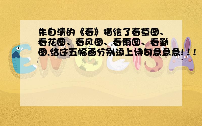 朱自清的《春》描绘了春草图、春花图、春风图、春雨图、春勤图,给这五幅画分别添上诗句急急急!！!