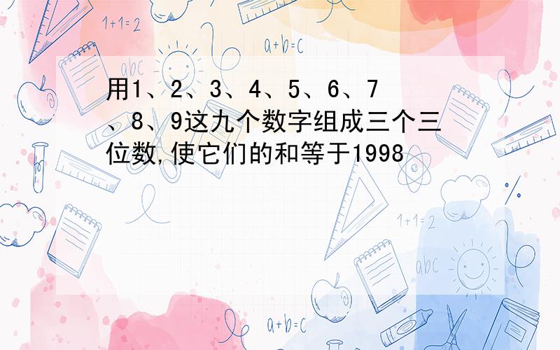 用1、2、3、4、5、6、7、8、9这九个数字组成三个三位数,使它们的和等于1998