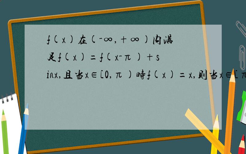 f(x)在(-∞,+∞)内满足f(x)=f(x-π)+sinx,且当x∈[0,π)时f(x)=x,则当x∈[π,2π)时f(x)=?我是这样写的 f(x+π)=f(x)+sin(x+π)=f(x)-sinx由于当x∈[0,π)时,x+π∈[π,2π)则当x+π∈[π,2π)时,f(x)=x-sinx请问下 我这个解答