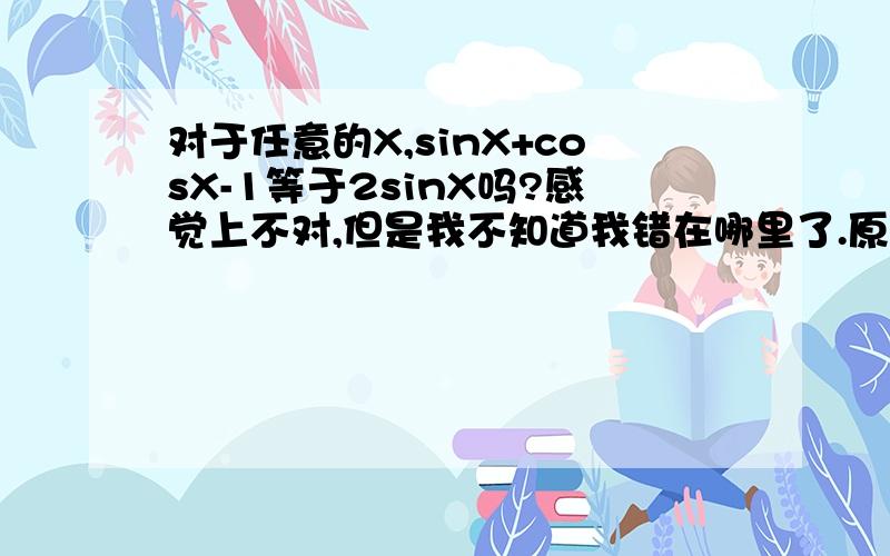 对于任意的X,sinX+cosX-1等于2sinX吗?感觉上不对,但是我不知道我错在哪里了.原式=(根号2)*sin（X+π/4）-1=2*[sin（X+π/4）*(根号2/2)-1/2]=2sin(X+π/4-π/4)=2sinX我错在哪里了?