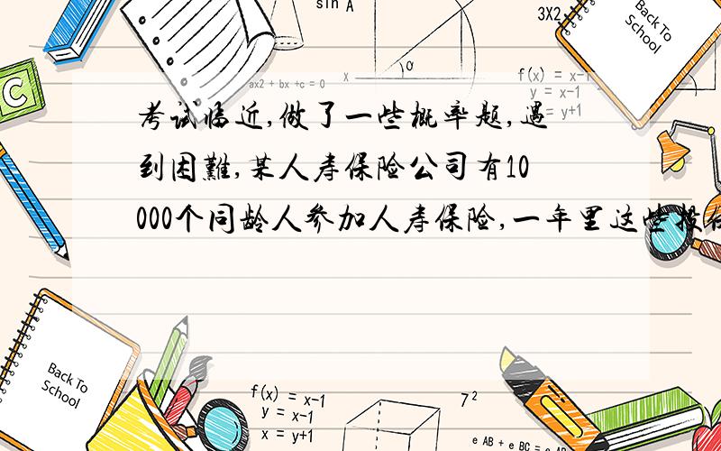 考试临近,做了一些概率题,遇到困难,某人寿保险公司有10000个同龄人参加人寿保险,一年里这些投保人的死亡率为百分之0.1,投保人在这一年的头一天交付保险费10元,死亡时,其家属可以从保险