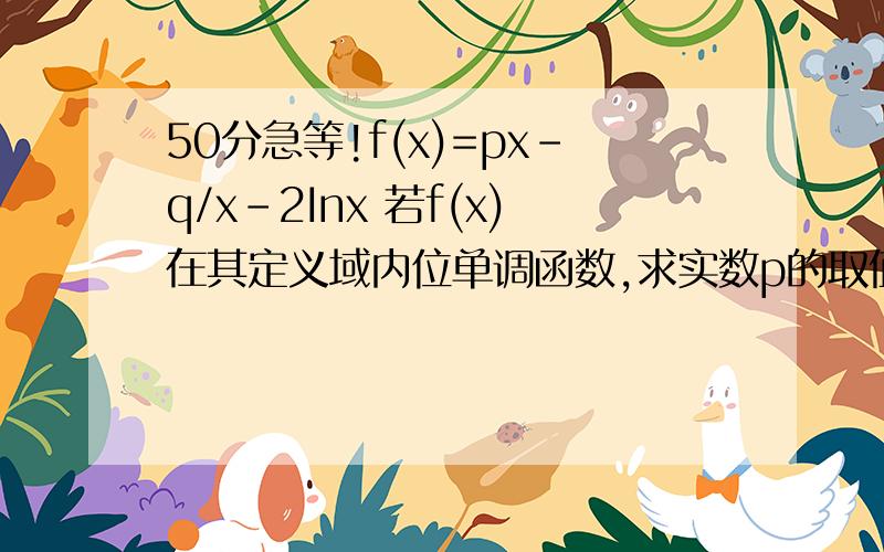 50分急等!f(x)=px-q/x-2Inx 若f(x)在其定义域内位单调函数,求实数p的取值范围 十万火急!在线等!f’(x)＝p＋px^-2-2/x 然后我用的是分离变量的方法 但求单调递增的时候（1+1/x^2）p-2/x>=0 既p>=2/(x+1/x)