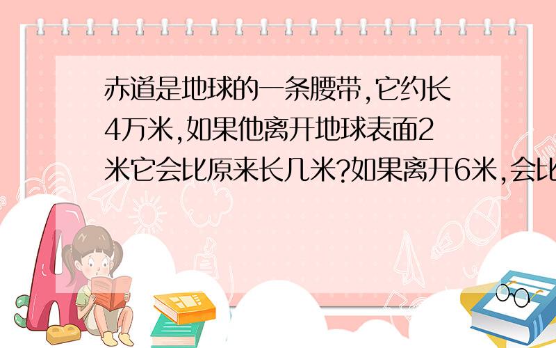 赤道是地球的一条腰带,它约长4万米,如果他离开地球表面2米它会比原来长几米?如果离开6米,会比原来长几米一步一步 算式 别直接说答案