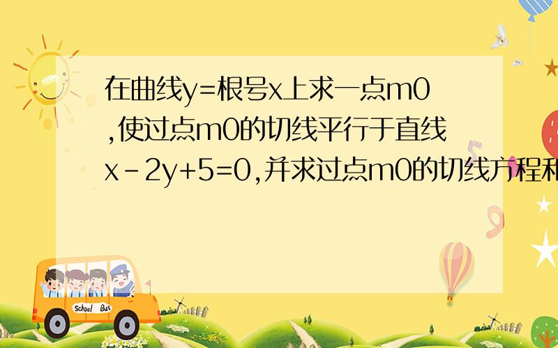 在曲线y=根号x上求一点m0,使过点m0的切线平行于直线x-2y+5=0,并求过点m0的切线方程和法线方程 （详解）