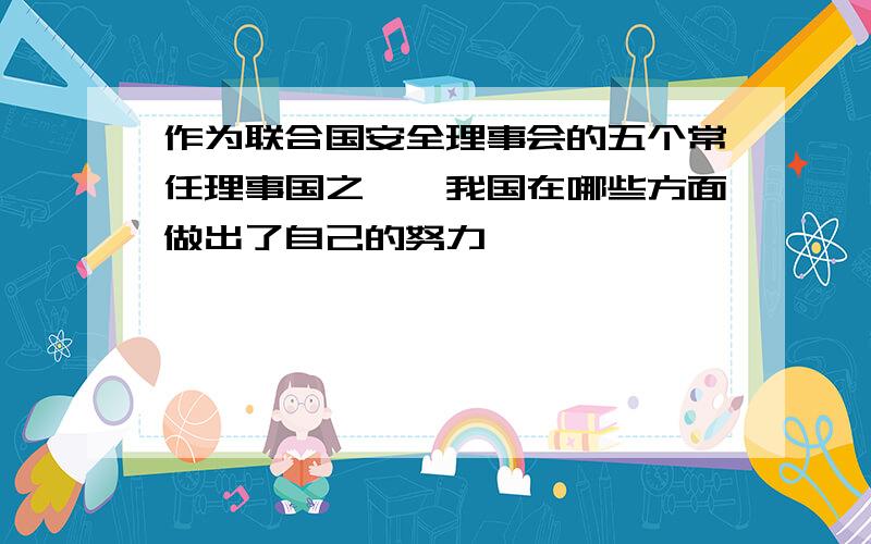 作为联合国安全理事会的五个常任理事国之一,我国在哪些方面做出了自己的努力