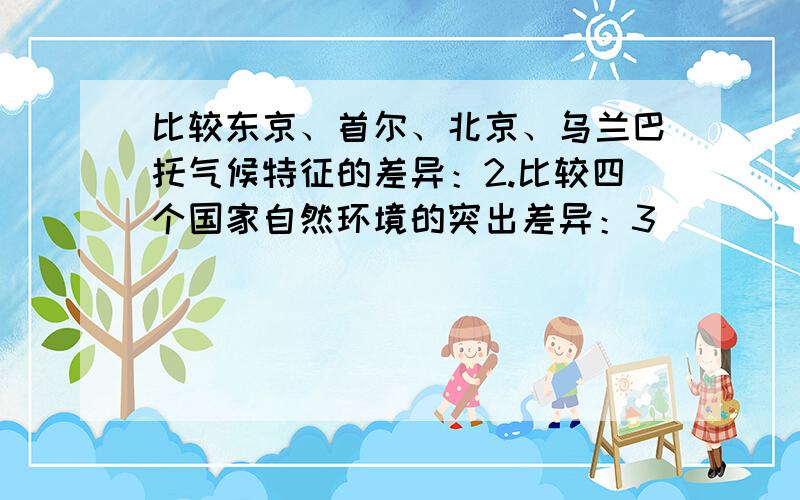 比较东京、首尔、北京、乌兰巴托气候特征的差异：2.比较四个国家自然环境的突出差异：3