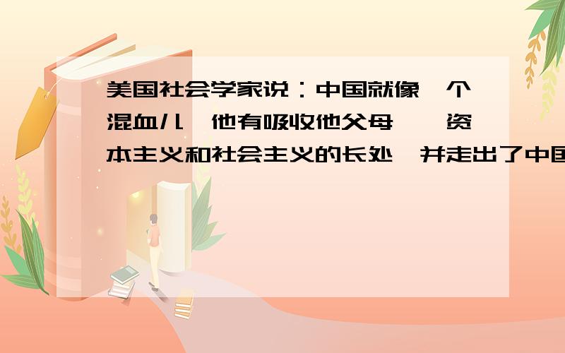 美国社会学家说：中国就像一个混血儿,他有吸收他父母——资本主义和社会主义的长处,并走出了中国道路问 这位社会学家是站在（ ） 角度上说这句话的——A.西方资本主义 B.肯定中国道路