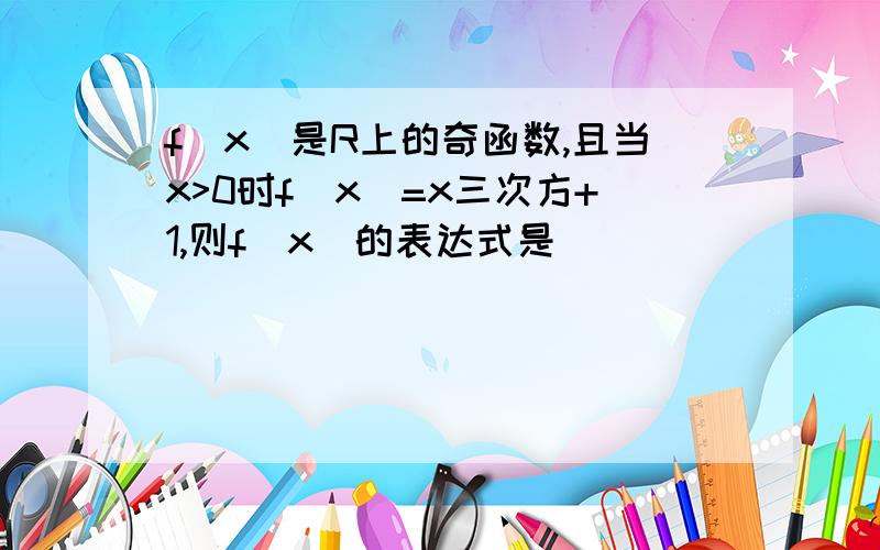 f(x)是R上的奇函数,且当x>0时f(x)=x三次方+1,则f(x)的表达式是