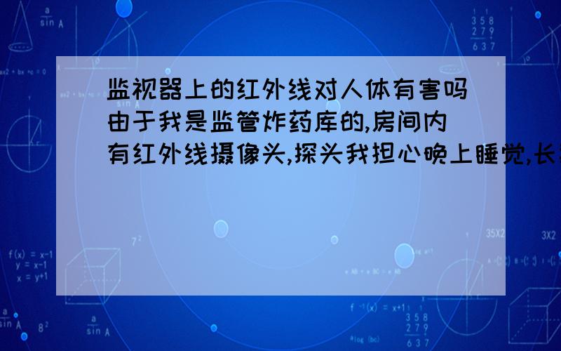 监视器上的红外线对人体有害吗由于我是监管炸药库的,房间内有红外线摄像头,探头我担心晚上睡觉,长期照射,会对我身体有 影响,请问这种红外线对人体有影响吗?