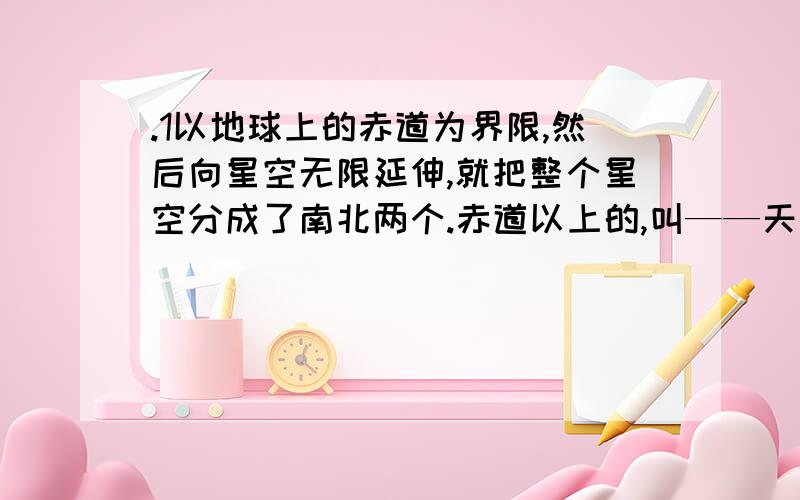 .1以地球上的赤道为界限,然后向星空无限延伸,就把整个星空分成了南北两个.赤道以上的,叫——天星空 赤道以下的,叫做——天星空.2.赤道经线上面的会聚点,就是星空的——极,下面经线的会