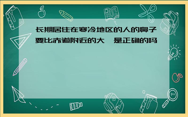 长期居住在寒冷地区的人的鼻子要比赤道附近的大,是正确的吗