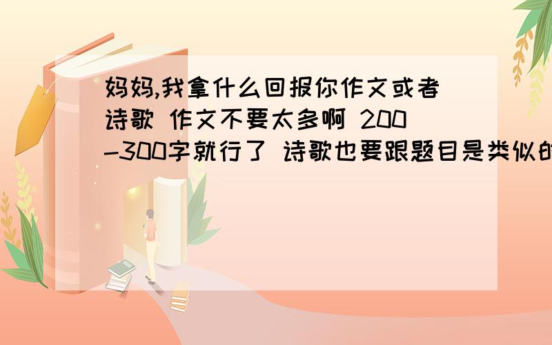 妈妈,我拿什么回报你作文或者诗歌 作文不要太多啊 200-300字就行了 诗歌也要跟题目是类似的