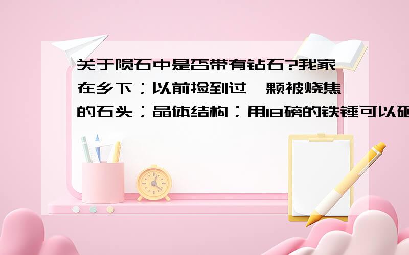 关于陨石中是否带有钻石?我家在乡下；以前捡到过一颗被烧焦的石头；晶体结构；用18磅的铁锤可以砸碎；请问这有可能是钻石吗；小时候力气不大；砸了很多次；也没发现铁锤有凹陷现象