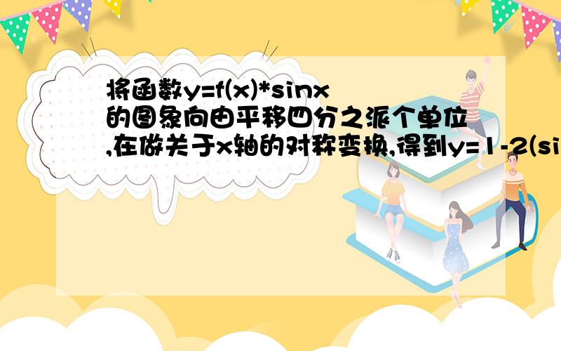 将函数y=f(x)*sinx的图象向由平移四分之派个单位,在做关于x轴的对称变换,得到y=1-2(sina)^2,f(x)=?