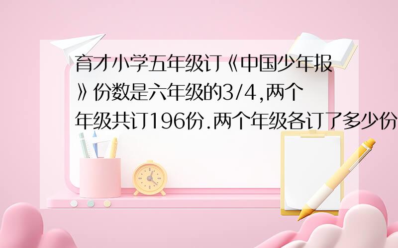 育才小学五年级订《中国少年报》份数是六年级的3/4,两个年级共订196份.两个年级各订了多少份?