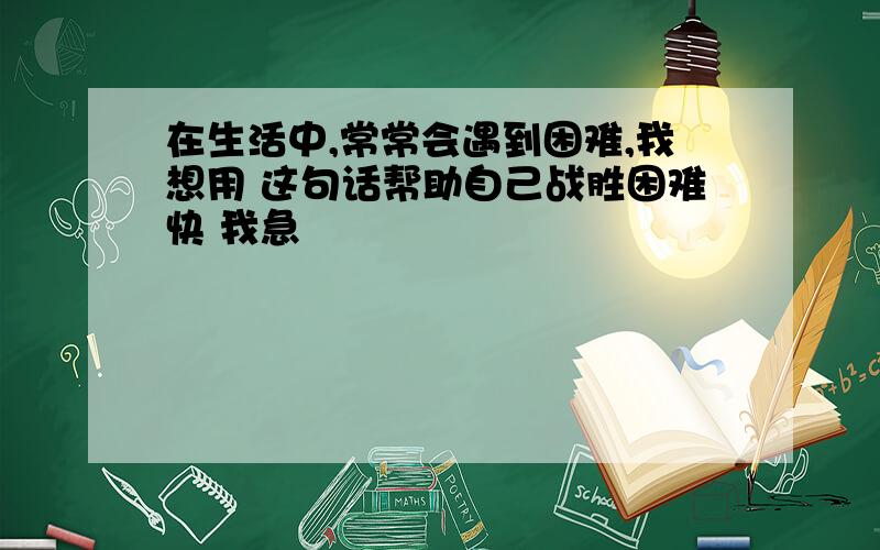 在生活中,常常会遇到困难,我想用 这句话帮助自己战胜困难快 我急