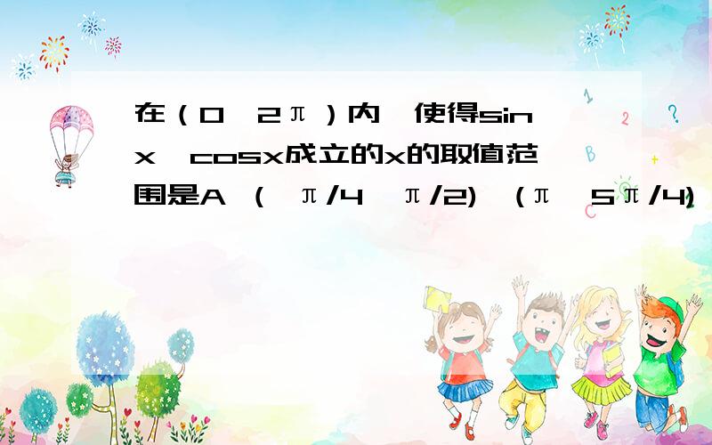 在（0,2π）内,使得sinx>cosx成立的x的取值范围是A （ π/4,π/2)∪(π,5π/4) B(π/4,π)C ( π/4,5π/4) D(π/4,π)∪（5π/4,3π/2) 但我还是不理解.尽量通俗易懂最好这个我看不懂最佳答案sinx-cosx>0(根号2)sin(x-π